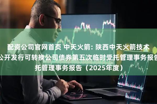 配资公司官网首页 中天火箭: 陕西中天火箭技术股份有限公司公开发行可转换公司债券第五次临时受托管理事务报告（2025年度）