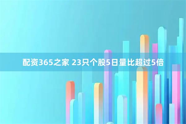 配资365之家 23只个股5日量比超过5倍