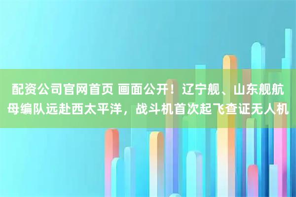 配资公司官网首页 画面公开！辽宁舰、山东舰航母编队远赴西太平洋，战斗机首次起飞查证无人机