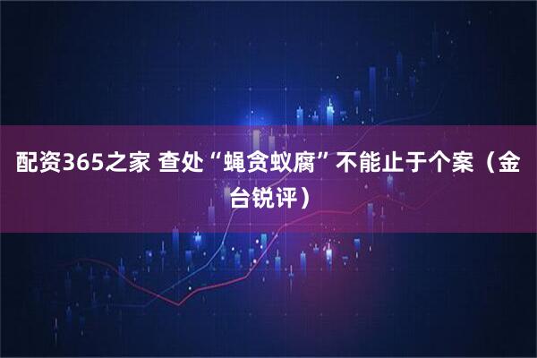 配资365之家 查处“蝇贪蚁腐”不能止于个案（金台锐评）