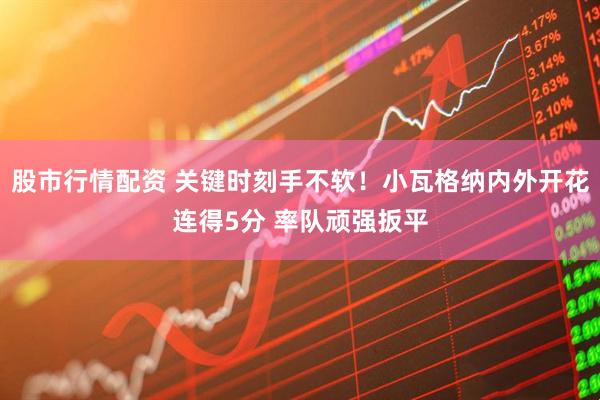 股市行情配资 关键时刻手不软！小瓦格纳内外开花连得5分 率队顽强扳平