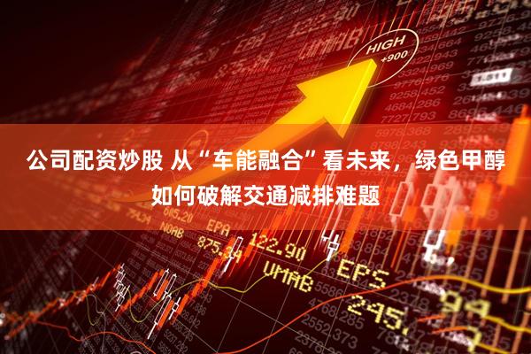 公司配资炒股 从“车能融合”看未来，绿色甲醇如何破解交通减排难题