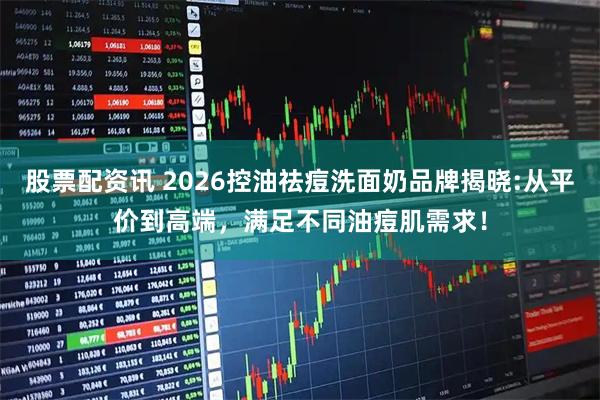 股票配资讯 2026控油祛痘洗面奶品牌揭晓:从平价到高端，满足不同油痘肌需求！