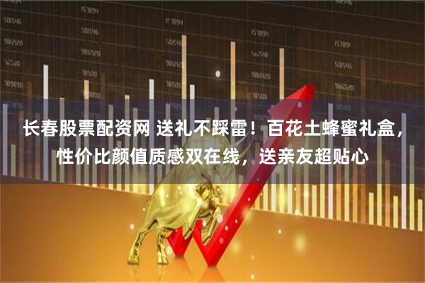 长春股票配资网 送礼不踩雷！百花土蜂蜜礼盒，性价比颜值质感双在线，送亲友超贴心