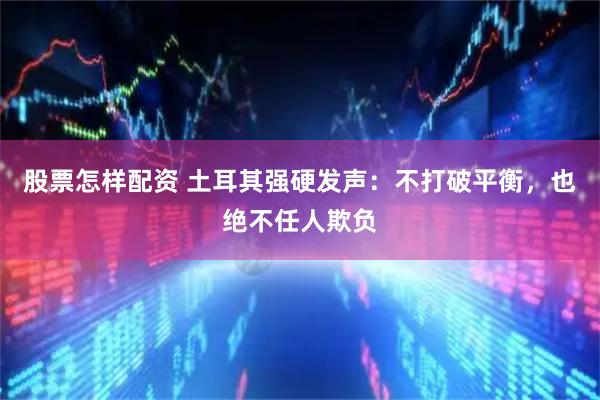 股票怎样配资 土耳其强硬发声:不打破平衡,也绝不任人欺负