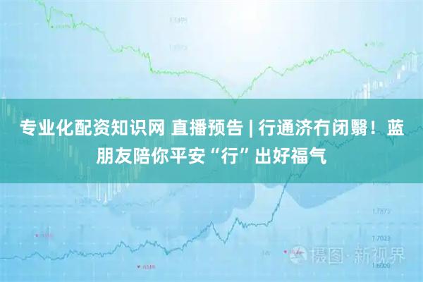 专业化配资知识网 直播预告 | 行通济冇闭翳！蓝朋友陪你平安“行”出好福气