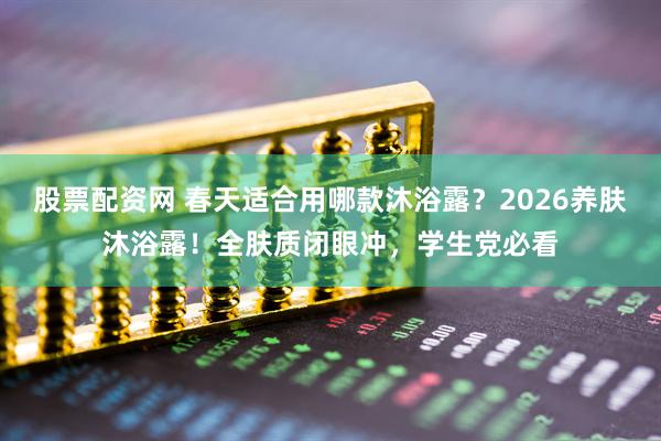 股票配资网 春天适合用哪款沐浴露？2026养肤沐浴露！全肤质闭眼冲，学生党必看