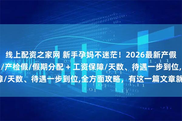 线上配资之家网 新手孕妈不迷茫!2026最新产假陪产假/陪产假/育儿假/产检假/假期分配 + 工资保障/天数、待遇一步到位,全方面攻略,有这一篇文章就够了!