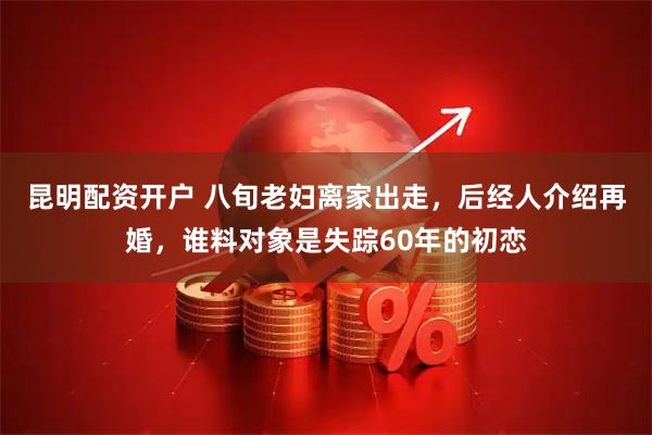 昆明配资开户 八旬老妇离家出走，后经人介绍再婚，谁料对象是失踪60年的初恋