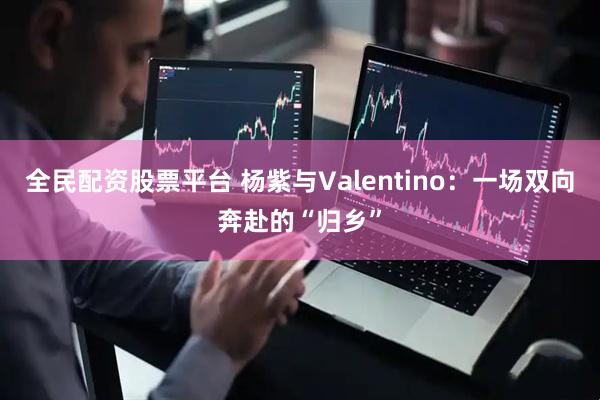 全民配资股票平台 杨紫与Valentino:一场双向奔赴的“归乡”
