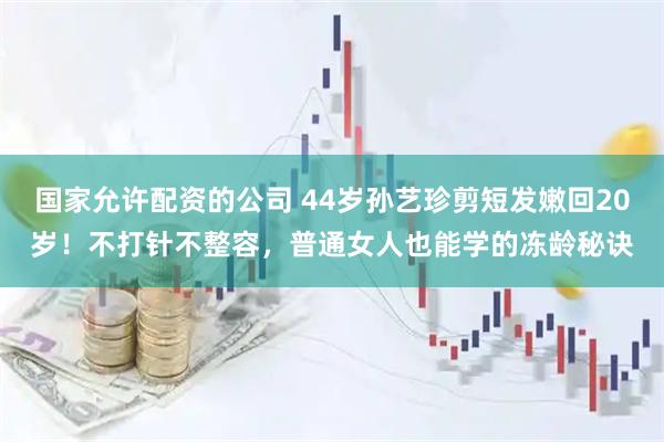 国家允许配资的公司 44岁孙艺珍剪短发嫩回20岁！不打针不整容，普通女人也能学的冻龄秘诀