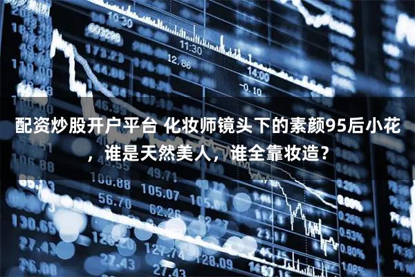 配资炒股开户平台 化妆师镜头下的素颜95后小花，谁是天然美人，谁全靠妆造？