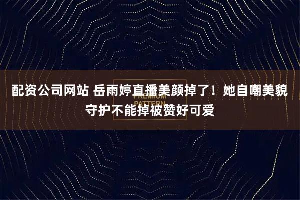 配资公司网站 岳雨婷直播美颜掉了！她自嘲美貌守护不能掉被赞好可爱
